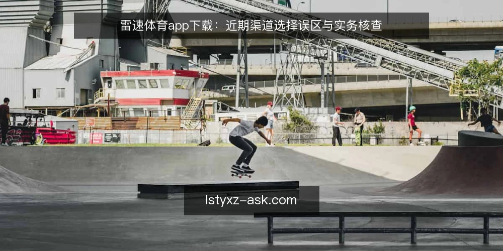 雷速体育app下载：近期渠道选择误区与实务核查 — 近期下载需求升温，但渠道判断常走偏 配图
