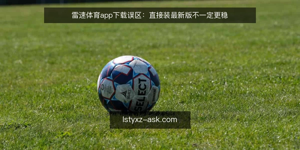 雷速体育app下载误区:直接装最新版不一定更稳 — 下载前先弄清两个问题 配图